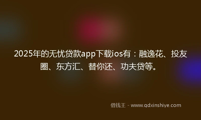 2025年的无忧贷款app下载ios有：融逸花、投友圈、东方汇、替你还、功夫贷等。