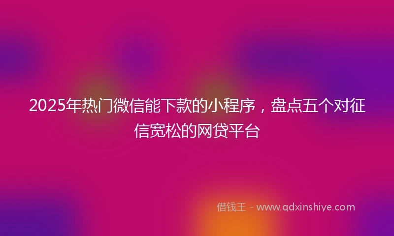 2025年热门微信能下款的小程序，盘点五个对征信宽松的网贷平台