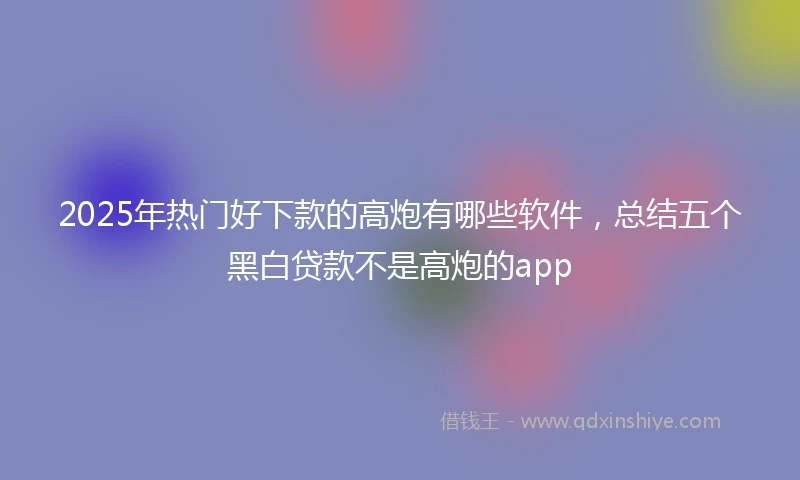 2025年热门好下款的高炮有哪些软件，总结五个黑白贷款不是高炮的app