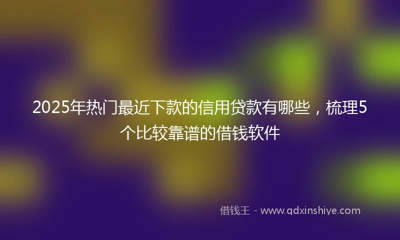 2025年热门最近下款的信用贷款有哪些，梳理5个比较靠谱的借钱软件