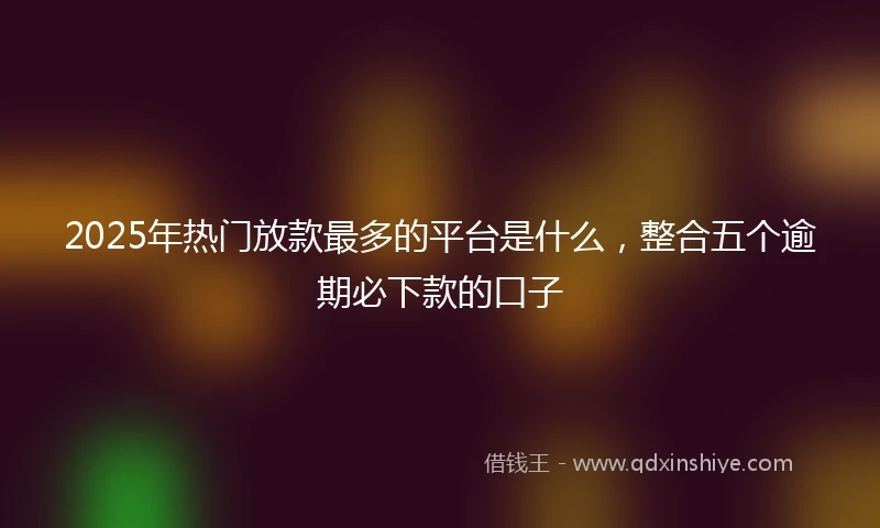 2025年热门放款最多的平台是什么，整合五个逾期必下款的口子