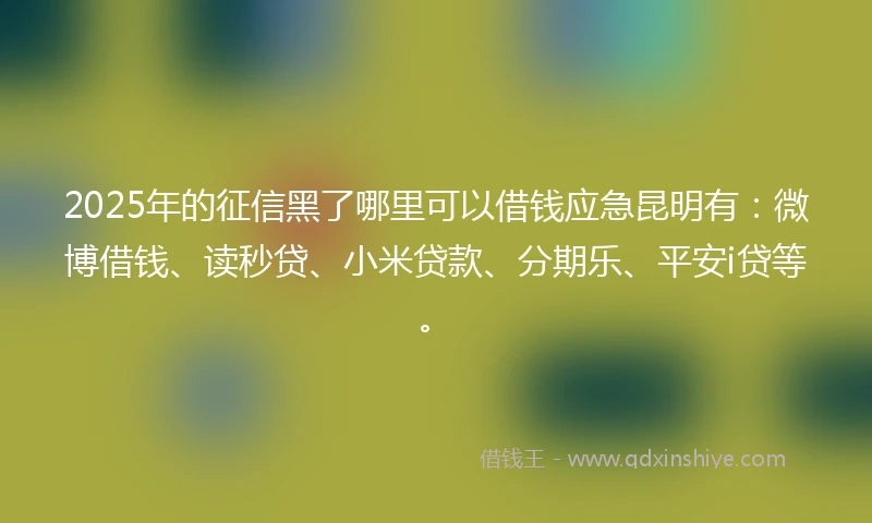 2025年的征信黑了哪里可以借钱应急昆明有：微博借钱、读秒贷、小米贷款、分期乐、平安i贷等。