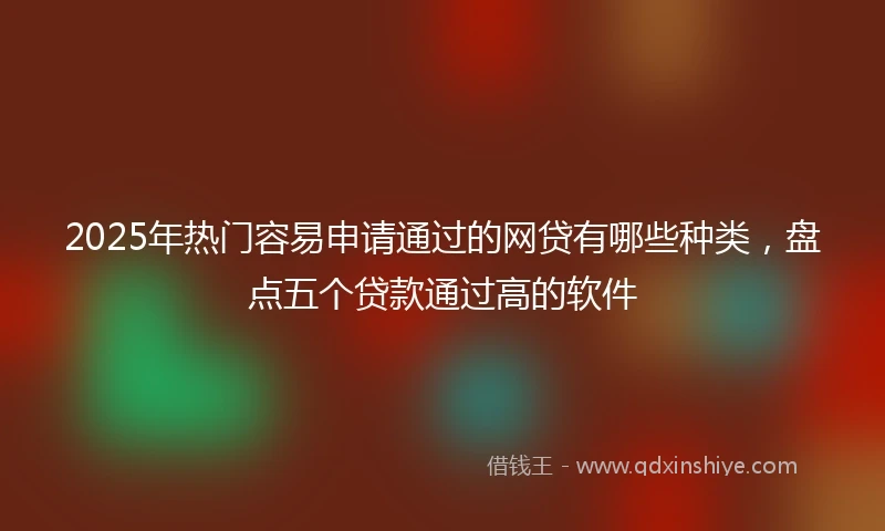 2025年热门容易申请通过的网贷有哪些种类，盘点五个贷款通过高的软件