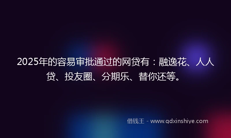 2025年的容易审批通过的网贷有：融逸花、人人贷、投友圈、分期乐、替你还等。
