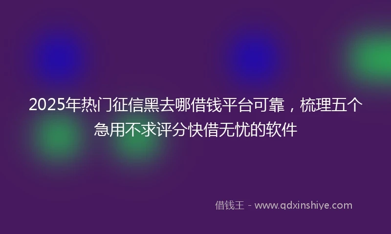 2025年热门征信黑去哪借钱平台可靠，梳理五个急用不求评分快借无忧的软件