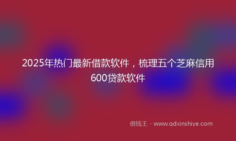 2025年热门最新借款软件，梳理五个芝麻信用600贷款软件