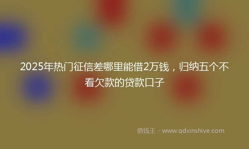 2025年热门征信差哪里能借2万钱，归纳五个不看欠款的贷款口子
