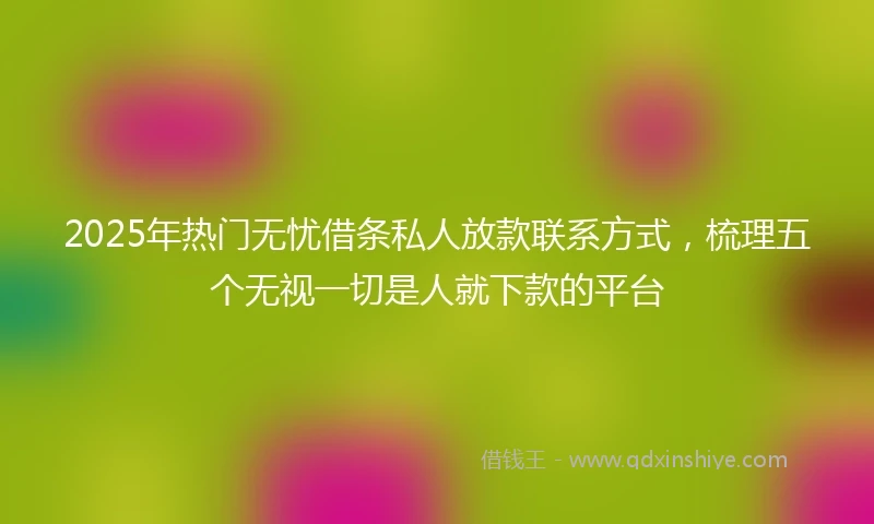 2025年热门无忧借条私人放款联系方式，梳理五个无视一切是人就下款的平台