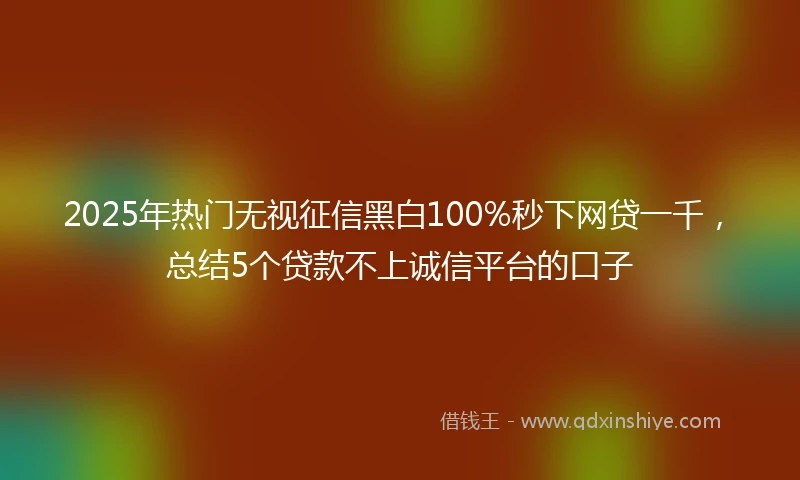 2025年热门无视征信黑白100%秒下网贷一千，总结5个贷款不上诚信平台的口子