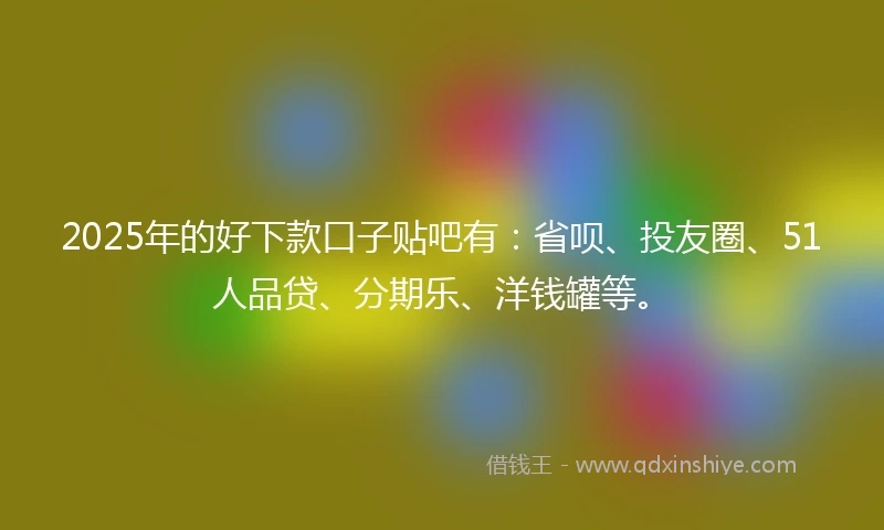 2025年的好下款口子贴吧有：省呗、投友圈、51人品贷、分期乐、洋钱罐等。