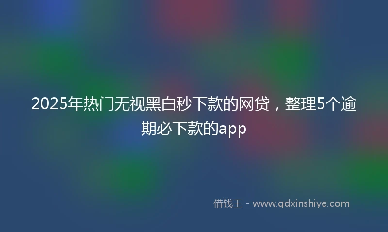 2025年热门无视黑白秒下款的网贷，整理5个逾期必下款的app