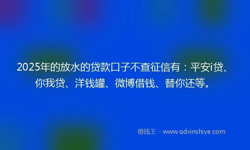 2025年的放水的贷款口子不查征信有：平安i贷、你我贷、洋钱罐、微博借钱、替你还等。