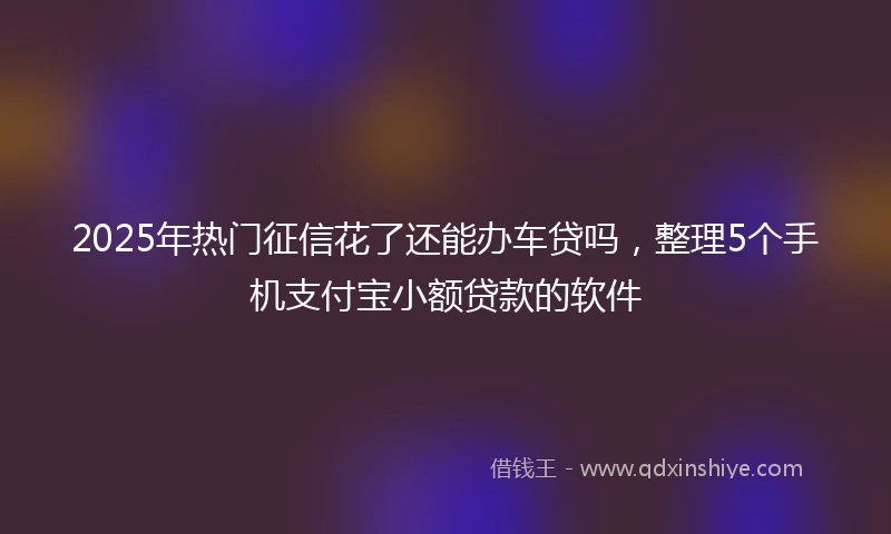 2025年热门征信花了还能办车贷吗，整理5个手机支付宝小额贷款的软件