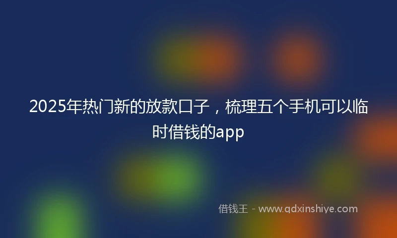 2025年热门新的放款口子，梳理五个手机可以临时借钱的app