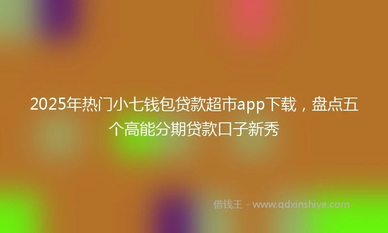 2025年热门小七钱包贷款超市app下载，盘点五个高能分期贷款口子新秀