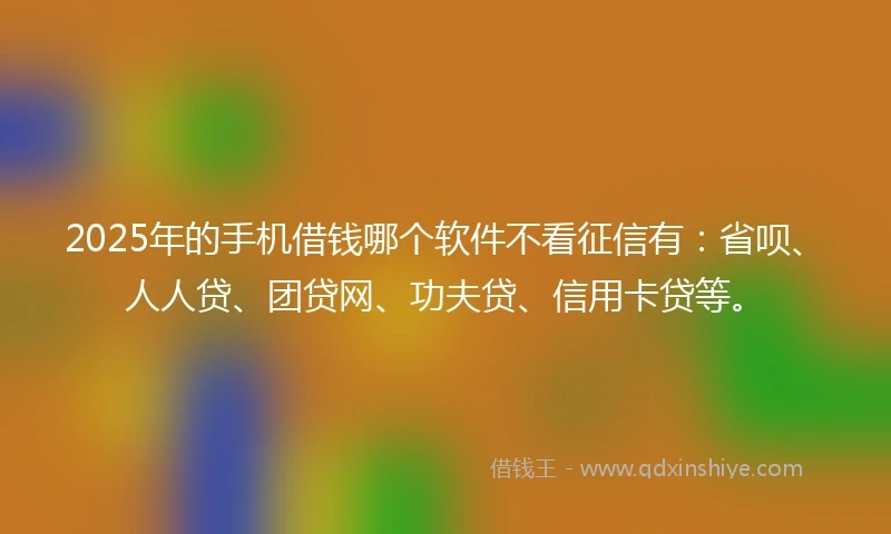 2025年的手机借钱哪个软件不看征信有：省呗、人人贷、团贷网、功夫贷、信用卡贷等。