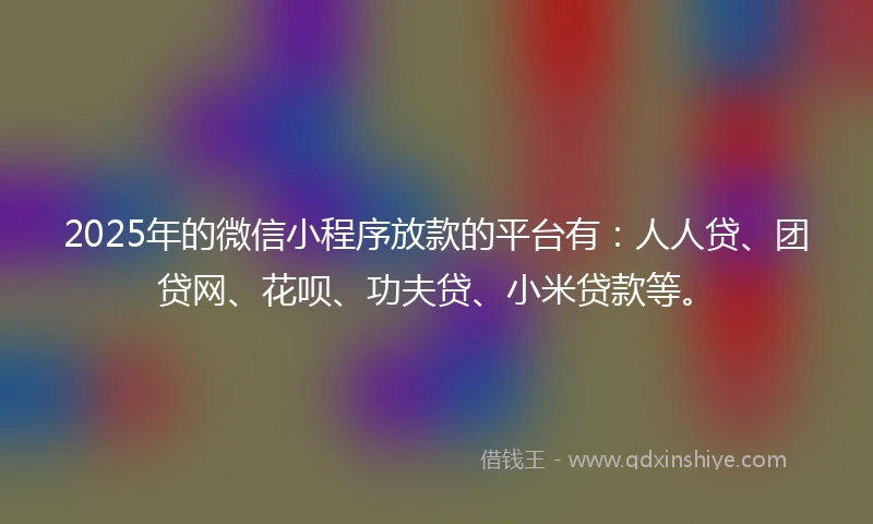 2025年的微信小程序放款的平台有：人人贷、团贷网、花呗、功夫贷、小米贷款等。
