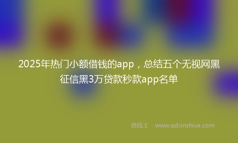 2025年热门小额借钱的app，总结五个无视网黑征信黑3万贷款秒款app名单