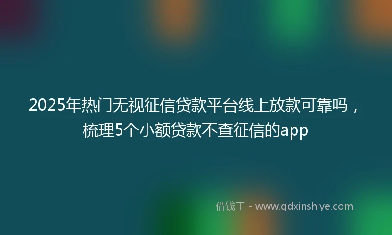 2025年热门无视征信贷款平台线上放款可靠吗，梳理5个小额贷款不查征信的app