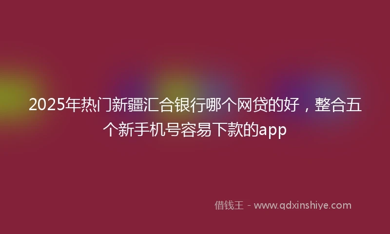 2025年热门新疆汇合银行哪个网贷的好，整合五个新手机号容易下款的app