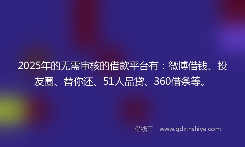 2025年的无需审核的借款平台有：微博借钱、投友圈、替你还、51人品贷、360借条等。