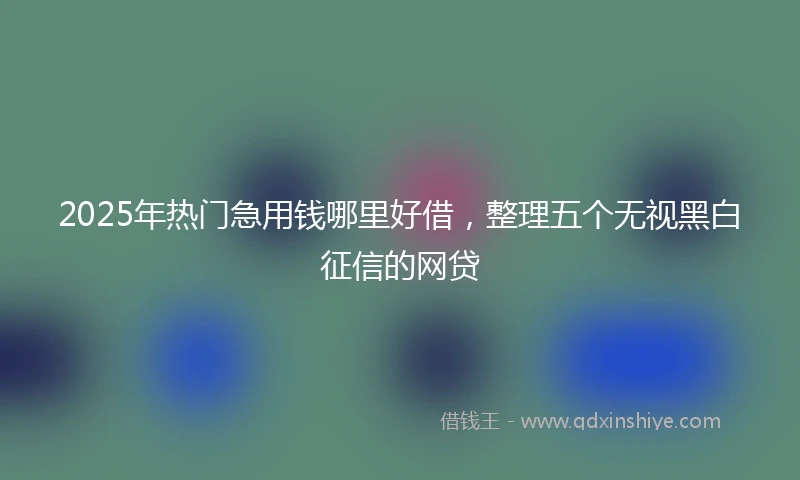 2025年热门急用钱哪里好借，整理五个无视黑白征信的网贷