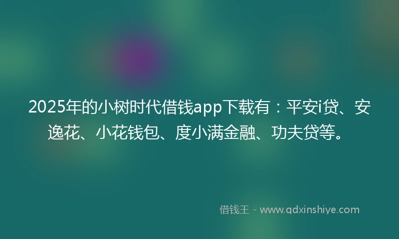 2025年的小树时代借钱app下载有：平安i贷、安逸花、小花钱包、度小满金融、功夫贷等。