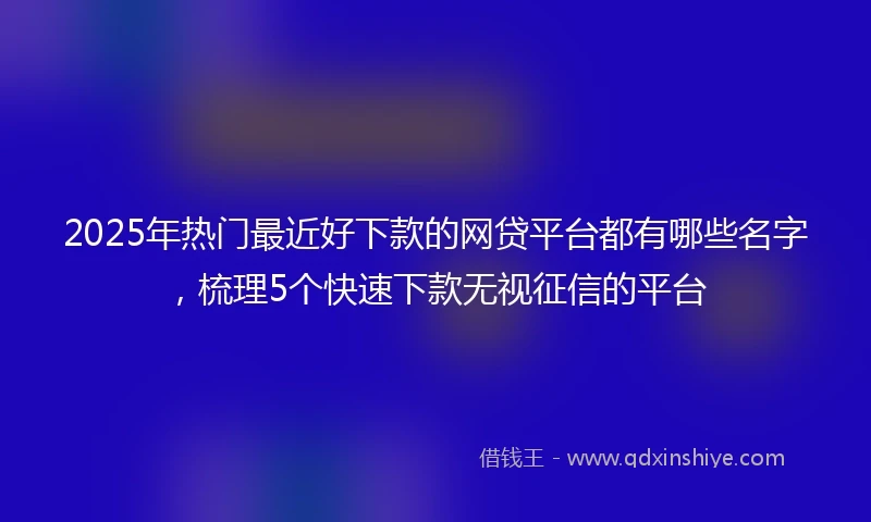 2025年热门最近好下款的网贷平台都有哪些名字，梳理5个快速下款无视征信的平台