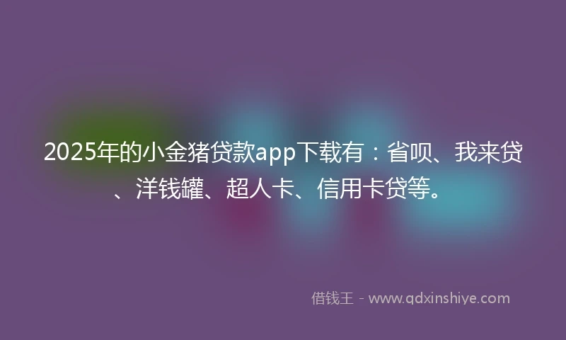 2025年的小金猪贷款app下载有：省呗、我来贷、洋钱罐、超人卡、信用卡贷等。