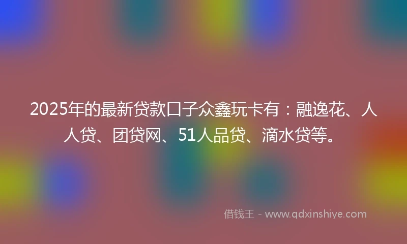2025年的最新贷款口子众鑫玩卡有：融逸花、人人贷、团贷网、51人品贷、滴水贷等。
