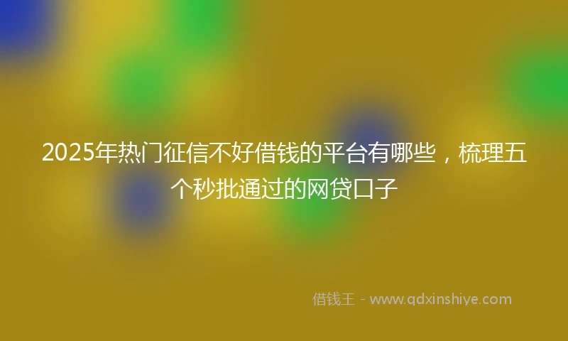 2025年热门征信不好借钱的平台有哪些，梳理五个秒批通过的网贷口子