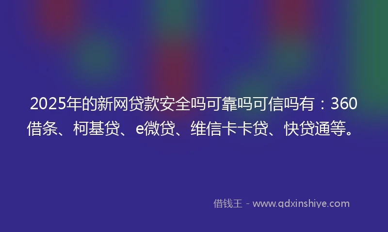 2025年的新网贷款安全吗可靠吗可信吗有：360借条、柯基贷、e微贷、维信卡卡贷、快贷通等。