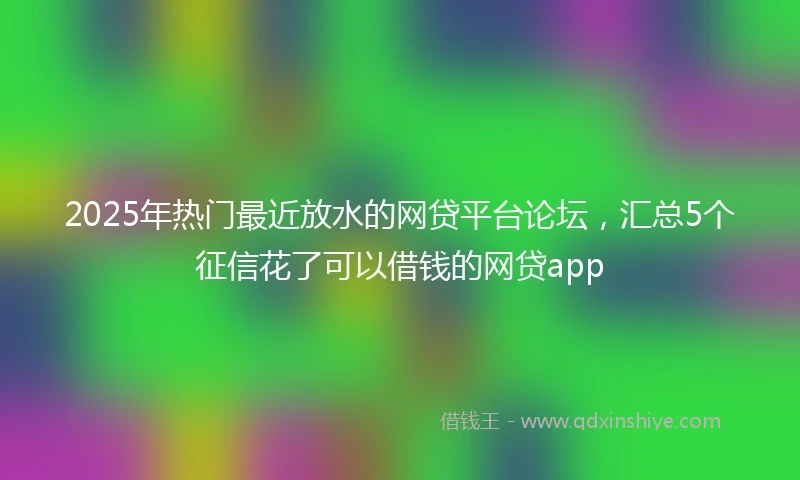 2025年热门最近放水的网贷平台论坛，汇总5个征信花了可以借钱的网贷app