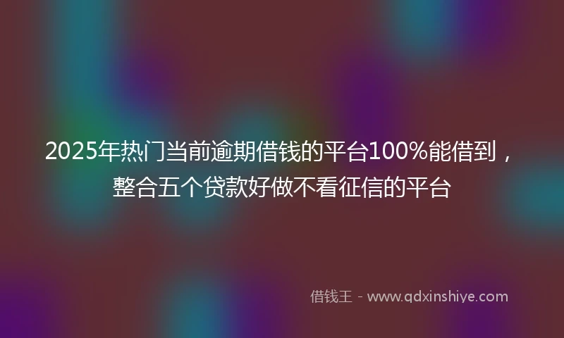 2025年热门当前逾期借钱的平台100%能借到，整合五个贷款好做不看征信的平台