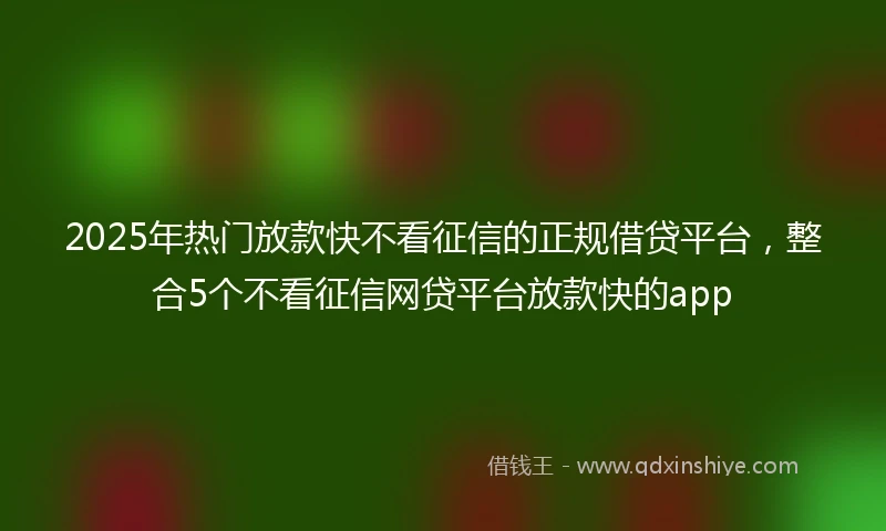 2025年热门放款快不看征信的正规借贷平台，整合5个不看征信网贷平台放款快的app