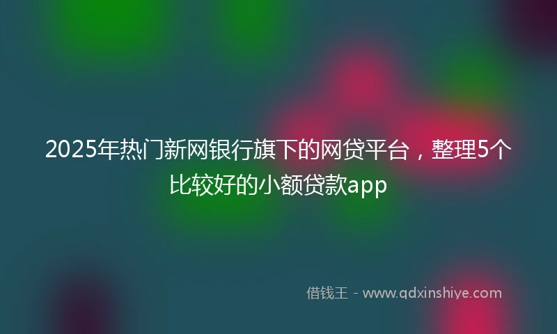 2025年热门新网银行旗下的网贷平台，整理5个比较好的小额贷款app
