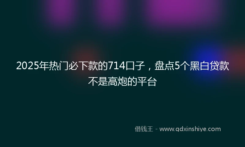 2025年热门必下款的714口子，盘点5个黑白贷款不是高炮的平台