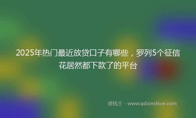 2025年热门最近放贷口子有哪些，罗列5个征信花居然都下款了的平台