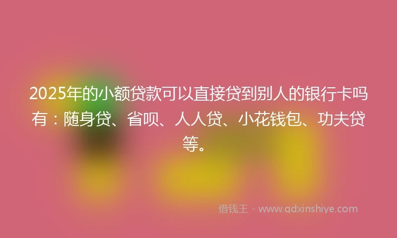 2025年的小额贷款可以直接贷到别人的银行卡吗有：随身贷、省呗、人人贷、小花钱包、功夫贷等。