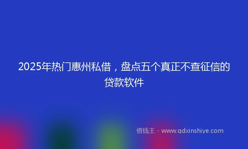 2025年热门惠州私借，盘点五个真正不查征信的贷款软件