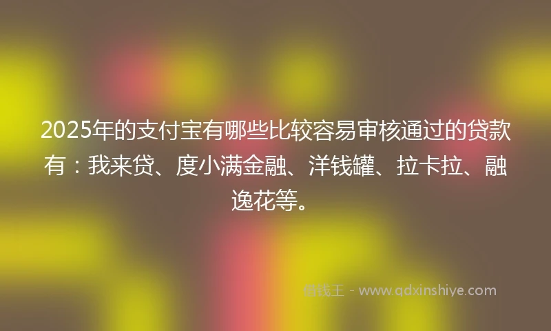 2025年的支付宝有哪些比较容易审核通过的贷款有：我来贷、度小满金融、洋钱罐、拉卡拉、融逸花等。