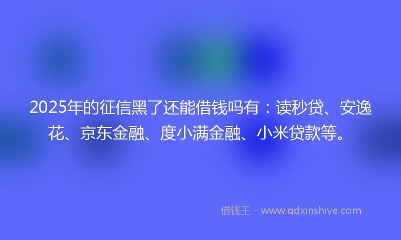 2025年的征信黑了还能借钱吗有：读秒贷、安逸花、京东金融、度小满金融、小米贷款等。