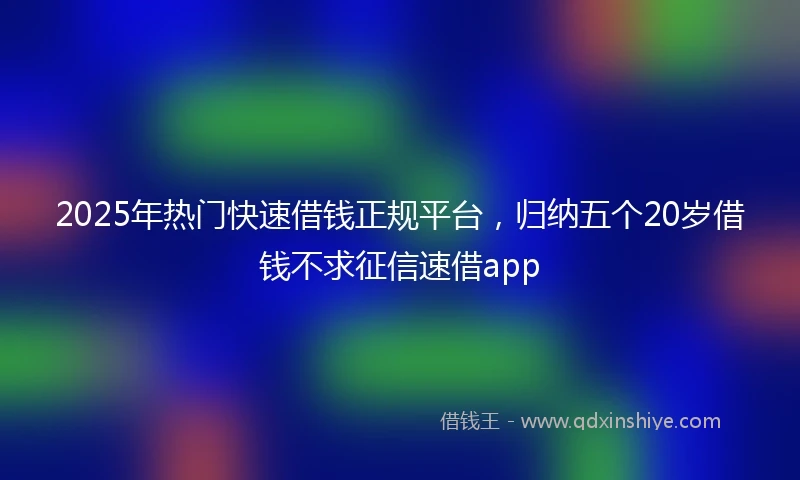2025年热门快速借钱正规平台，归纳五个20岁借钱不求征信速借app