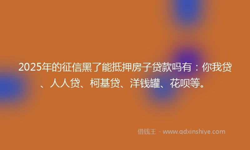 2025年的征信黑了能抵押房子贷款吗有:你我贷、人人贷、柯基贷、洋钱罐、花呗等。