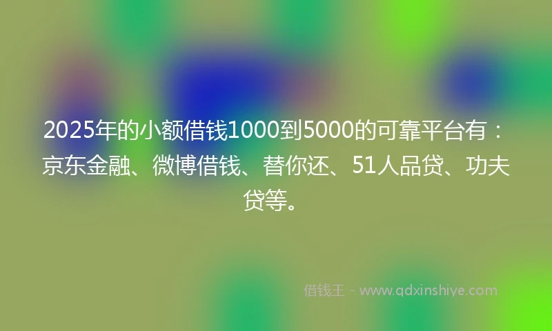 2025年的小额借钱1000到5000的可靠平台有：京东金融、微博借钱、替你还、51人品贷、功夫贷等。