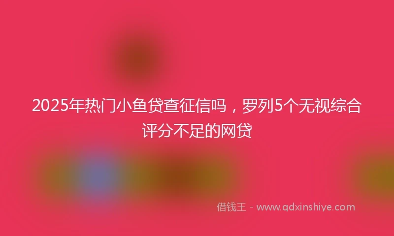 2025年热门小鱼贷查征信吗，罗列5个无视综合评分不足的网贷