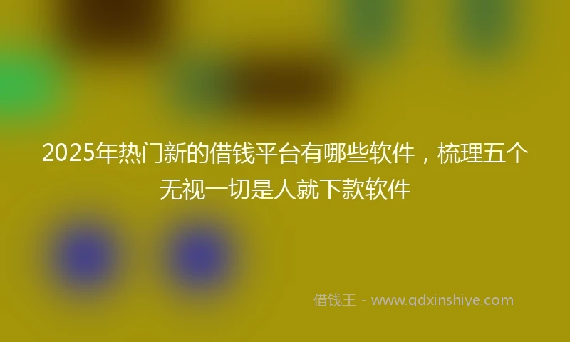 2025年热门新的借钱平台有哪些软件，梳理五个无视一切是人就下款软件