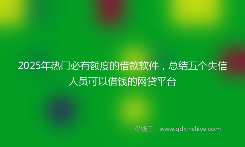 2025年热门必有额度的借款软件，总结五个失信人员可以借钱的网贷平台