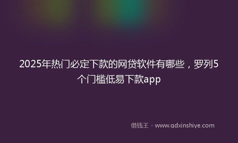 2025年热门必定下款的网贷软件有哪些，罗列5个门槛低易下款app