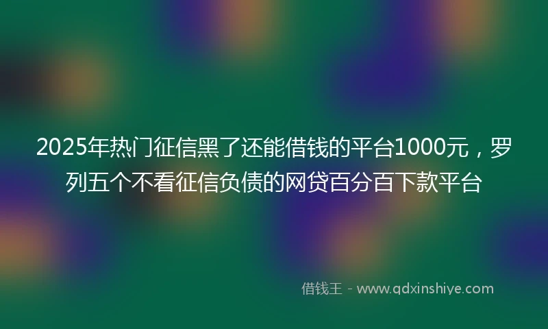 2025年热门征信黑了还能借钱的平台1000元，罗列五个不看征信负债的网贷百分百下款平台